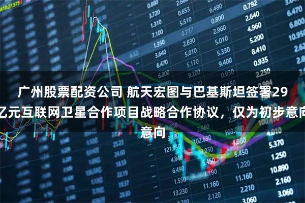 广州股票配资公司 航天宏图与巴基斯坦签署29亿元互联网卫星合作项目战略合作协议，仅为初步意向