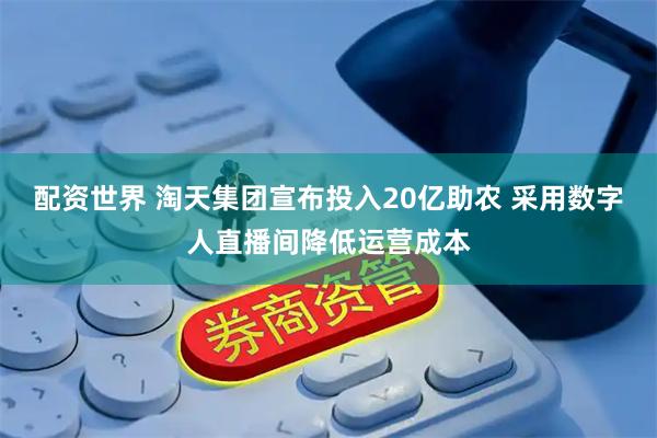 配资世界 淘天集团宣布投入20亿助农 采用数字人直播间降低运营成本