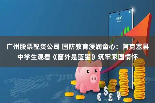广州股票配资公司 国防教育浸润童心：阿克塞县中学生观看《窗外是蓝星》筑牢家国情怀