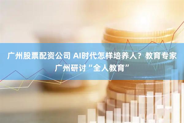 广州股票配资公司 AI时代怎样培养人？教育专家广州研讨“全人教育”