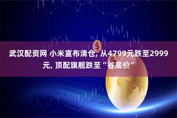 武汉配资网 小米宣布清仓, 从4799元跌至2999元, 顶配旗舰跌至“谷底价”