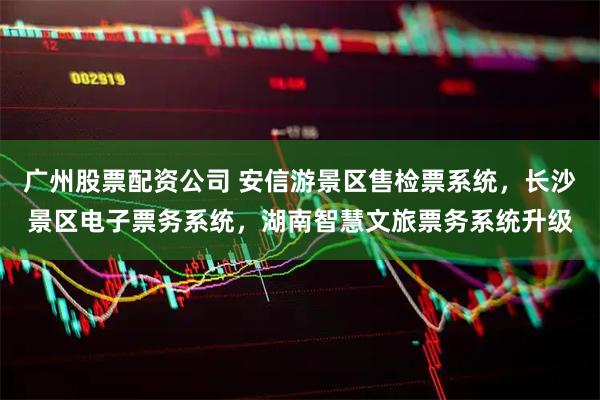 广州股票配资公司 安信游景区售检票系统，长沙景区电子票务系统，湖南智慧文旅票务系统升级