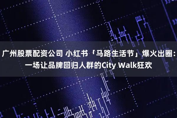 广州股票配资公司 小红书「马路生活节」爆火出圈：一场让品牌回归人群的City Walk狂欢