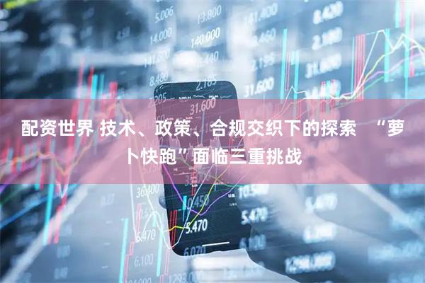 配资世界 技术、政策、合规交织下的探索   “萝卜快跑”面临三重挑战