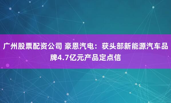 广州股票配资公司 豪恩汽电：获头部新能源汽车品牌4.7亿元产品定点信