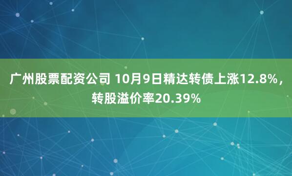 广州股票配资公司 10月9日精达转债上涨12.8%，转股溢价率20.39%