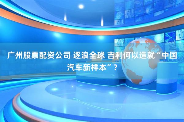 广州股票配资公司 逐浪全球 吉利何以造就“中国汽车新样本”？