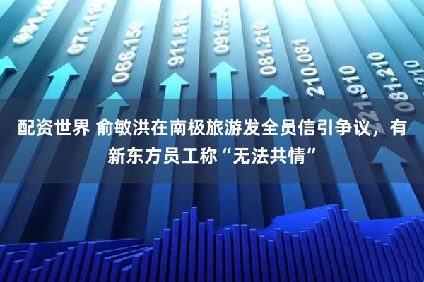 配资世界 俞敏洪在南极旅游发全员信引争议，有新东方员工称“无法共情”