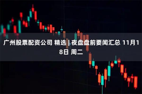 广州股票配资公司 精选 | 夜盘盘前要闻汇总 11月18日 周二