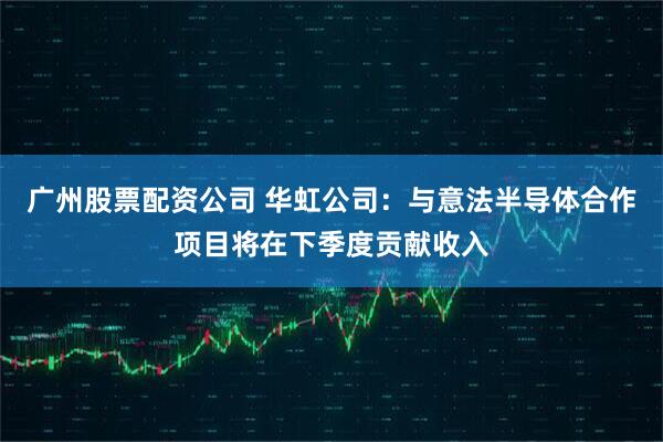 广州股票配资公司 华虹公司：与意法半导体合作项目将在下季度贡献收入