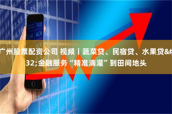 广州股票配资公司 视频丨蔬菜贷、民宿贷、水果贷 金融服务“精准滴灌”到田间地头