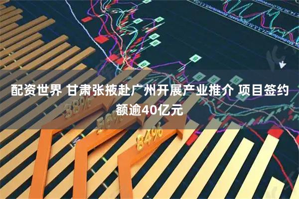 配资世界 甘肃张掖赴广州开展产业推介 项目签约额逾40亿元