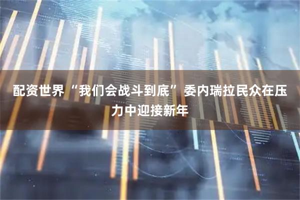配资世界 “我们会战斗到底” 委内瑞拉民众在压力中迎接新年