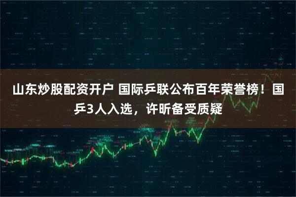 山东炒股配资开户 国际乒联公布百年荣誉榜！国乒3人入选，许昕备受质疑