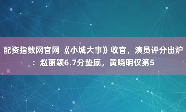 配资指数网官网 《小城大事》收官，演员评分出炉：赵丽颖6.7分垫底，黄晓明仅第5