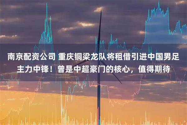 南京配资公司 重庆铜梁龙队将租借引进中国男足主力中锋！曾是中超豪门的核心，值得期待