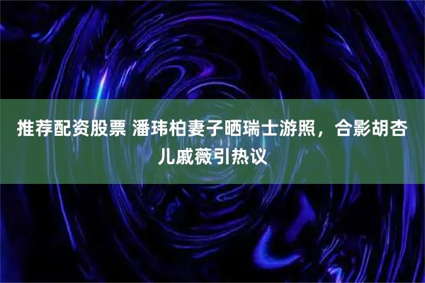 推荐配资股票 潘玮柏妻子晒瑞士游照，合影胡杏儿戚薇引热议