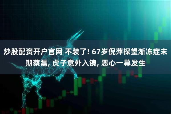 炒股配资开户官网 不装了! 67岁倪萍探望渐冻症末期蔡磊, 虎子意外入镜, 恶心一幕发生