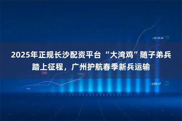 2025年正规长沙配资平台 “大湾鸡”随子弟兵踏上征程，广州护航春季新兵运输