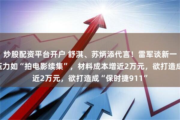 炒股配资平台开户 舒淇、苏炳添代言！雷军谈新一代小米SU7：压力如“拍电影续集”，材料成本增近2万元，欲打造成“保时捷911”