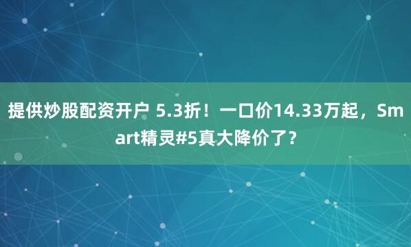 提供炒股配资开户 5.3折！一口价14.33万起，Smart精灵#5真大降价了？