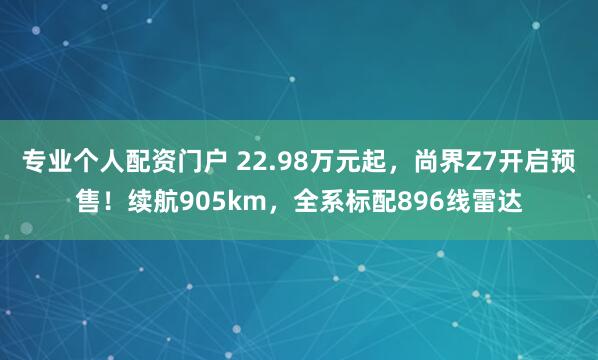 专业个人配资门户 22.98万元起，尚界Z7开启预售！续航905km，全系标配896线雷达